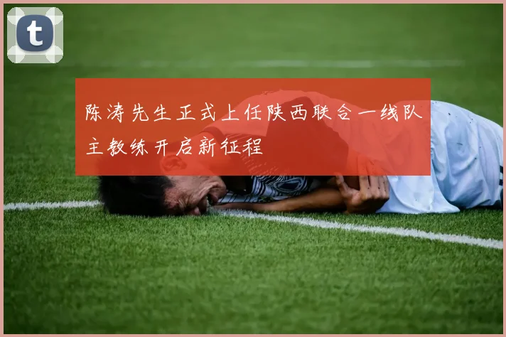 陈涛先生正式上任陕西联合一线队主教练开启新征程