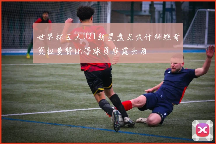 世界杯五大U21新星盘点武什科维奇莫拉曼赞比等球员崭露头角