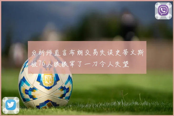 分析师直言布朗交易失误史蒂文斯被76人狠狠宰了一刀令人失望