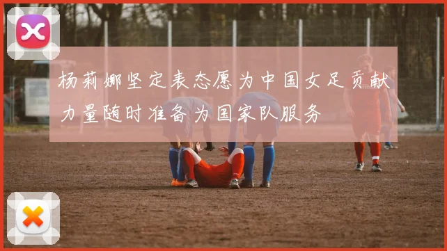 杨莉娜坚定表态愿为中国女足贡献力量随时准备为国家队服务