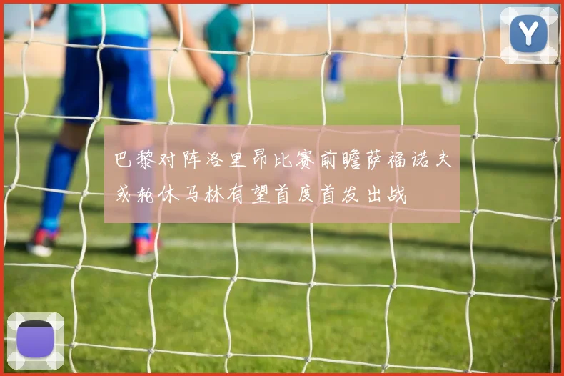 巴黎对阵洛里昂比赛前瞻萨福诺夫或轮休马林有望首度首发出战