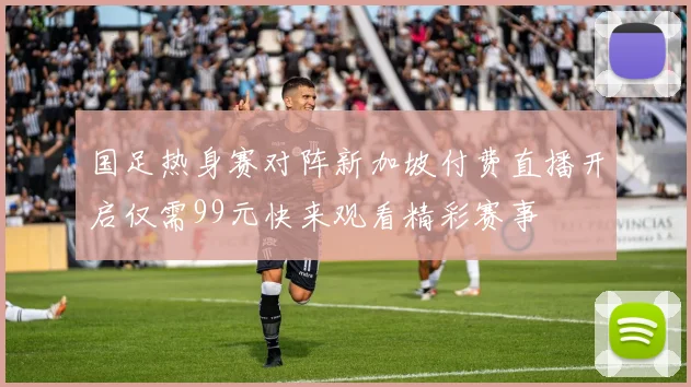 国足热身赛对阵新加坡付费直播开启仅需99元快来观看精彩赛事