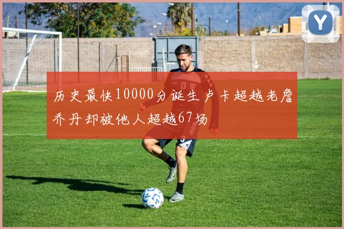 历史最快10000分诞生卢卡超越老詹乔丹却被他人超越67场