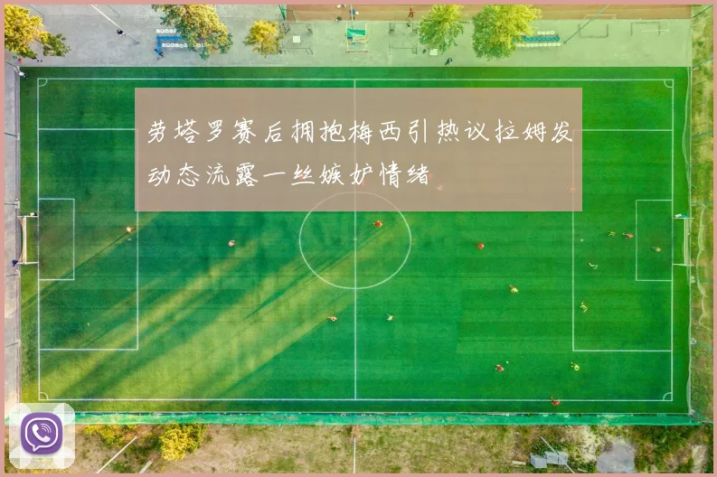 劳塔罗赛后拥抱梅西引热议拉姆发动态流露一丝嫉妒情绪
