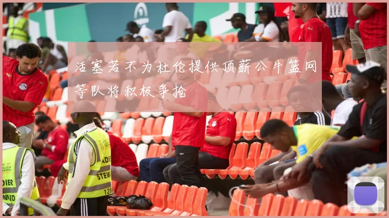 活塞若不为杜伦提供顶薪公牛篮网等队将积极争抢