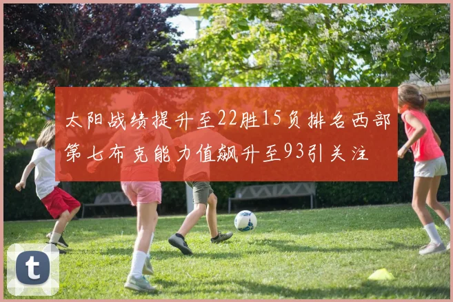 太阳战绩提升至22胜15负排名西部第七布克能力值飙升至93引关注