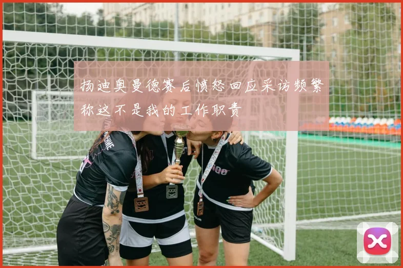 扬迪奥曼德赛后愤怒回应采访频繁称这不是我的工作职责