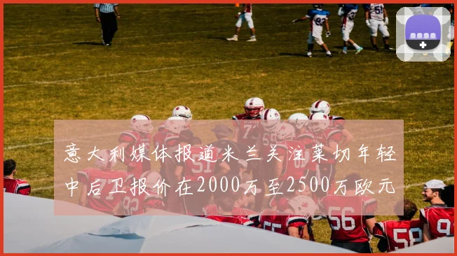 意大利媒体报道米兰关注莱切年轻中后卫报价在2000万至2500万欧元之间