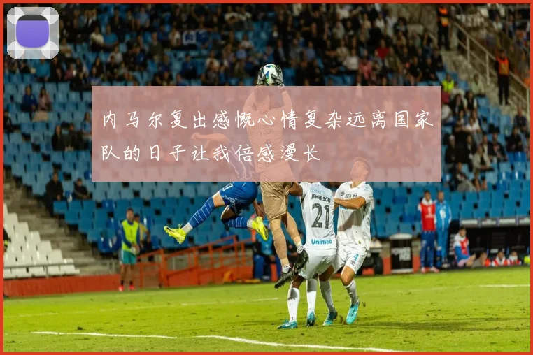 内马尔复出感慨心情复杂远离国家队的日子让我倍感漫长