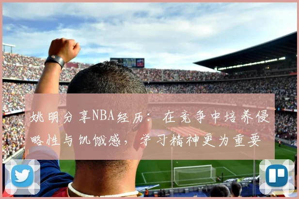姚明分享NBA经历：在竞争中培养侵略性与饥饿感，学习精神更为重要