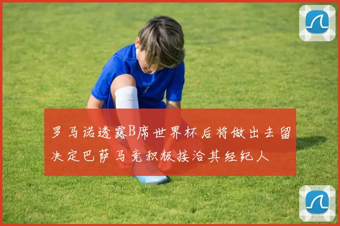罗马诺透露B席世界杯后将做出去留决定巴萨马竞积极接洽其经纪人