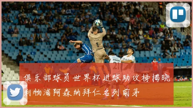 俱乐部球员世界杯进球助攻榜揭晓利物浦阿森纳拜仁名列前茅