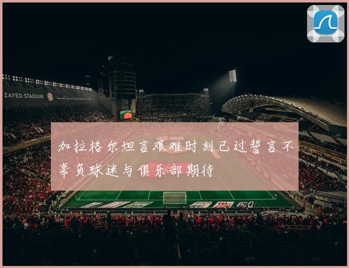 加拉格尔坦言艰难时刻已过誓言不辜负球迷与俱乐部期待