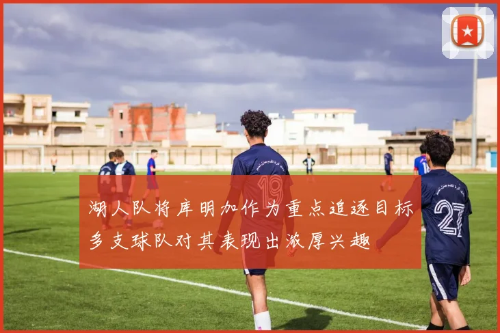 湖人队将库明加作为重点追逐目标多支球队对其表现出浓厚兴趣