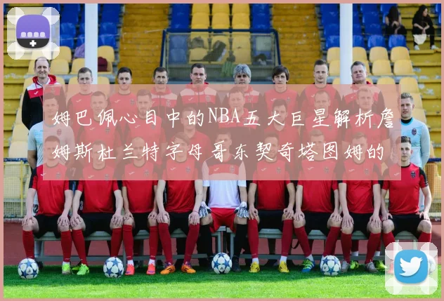 姆巴佩心目中的NBA五大巨星解析詹姆斯杜兰特字母哥东契奇塔图姆的独特魅力