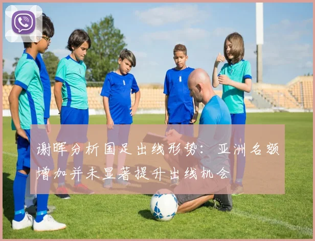 谢晖分析国足出线形势：亚洲名额增加并未显著提升出线机会
