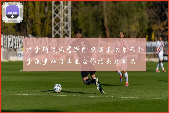 帕金斯谈老詹现阶段追求快乐而非金钱重回与库里合作的美好时光