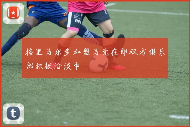 格里马尔多加盟马竞在即双方俱乐部积极洽谈中