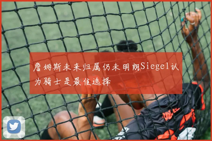 詹姆斯未来归属仍未明朗Siegel认为骑士是最佳选择