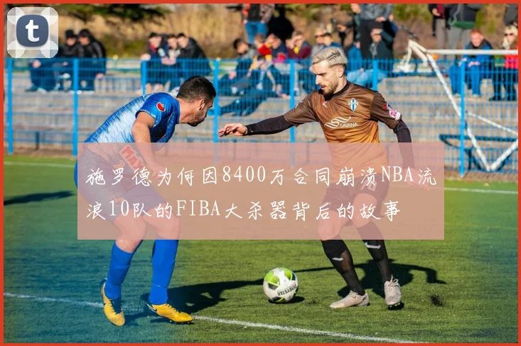 施罗德为何因8400万合同崩溃NBA流浪10队的FIBA大杀器背后的故事