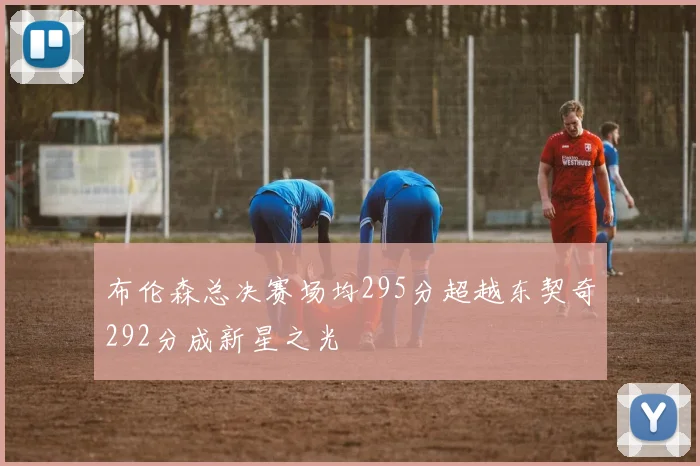 布伦森总决赛场均295分超越东契奇292分成新星之光